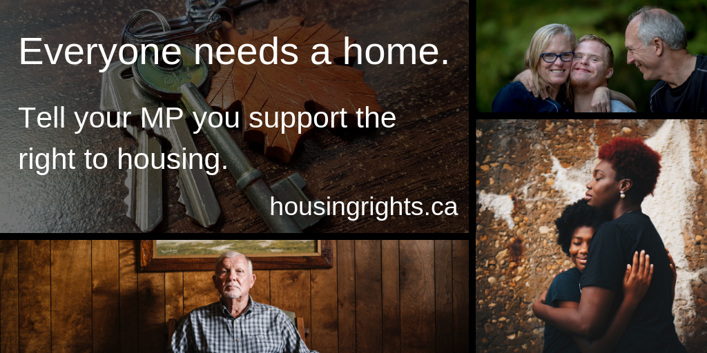 Caption: Everyone needs a home. Tell your MP you support the right to housing. housingrights.ca" Photos of keys with a maple leaf keychain, an elderly man, a black mother and daughter hugging, and a mother, son with Downs Syndrome, and father with arms around each other.